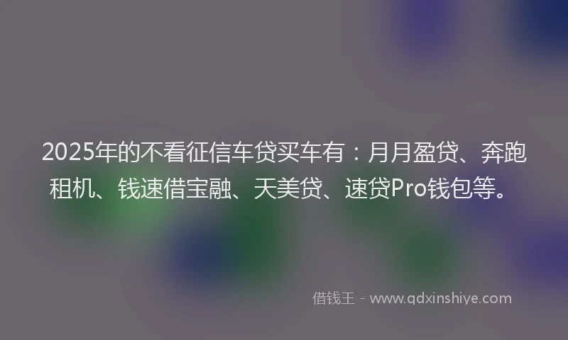2025年的不看征信车贷买车有：月月盈贷、奔跑租机、钱速借宝融、天美贷、速贷Pro钱包等。