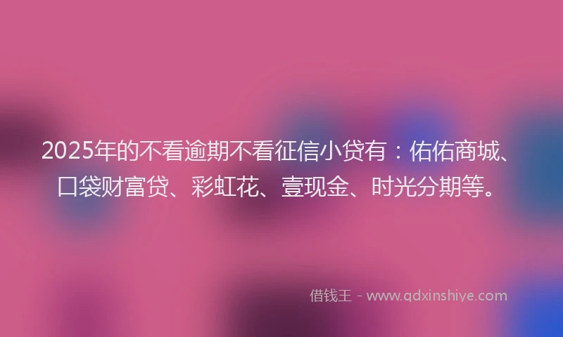 2025年的不看逾期不看征信小贷有：佑佑商城、口袋财富贷、彩虹花、壹现金、时光分期等。