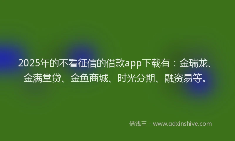 2025年的不看征信的借款app下载有：金瑞龙、金满堂贷、金鱼商城、时光分期、融资易等。