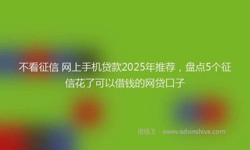 不看征信 网上手机贷款2025年推荐，盘点5个征信花了可以借钱的网贷口子