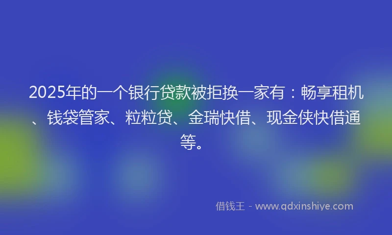 2025年的一个银行贷款被拒换一家有：畅享租机、钱袋管家、粒粒贷、金瑞快借、现金侠快借通等。