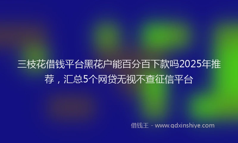 三枝花借钱平台黑花户能百分百下款吗2025年推荐，汇总5个网贷无视不查征信平台