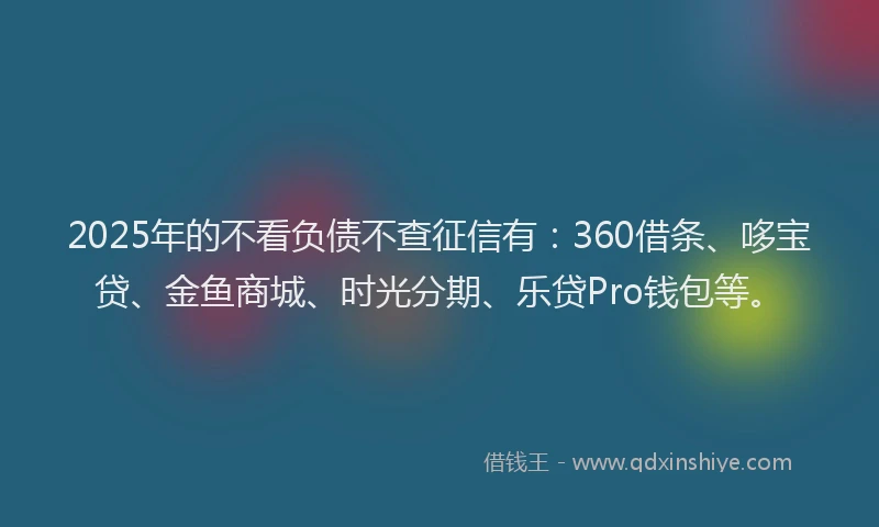2025年的不看负债不查征信有：360借条、哆宝贷、金鱼商城、时光分期、乐贷Pro钱包等。