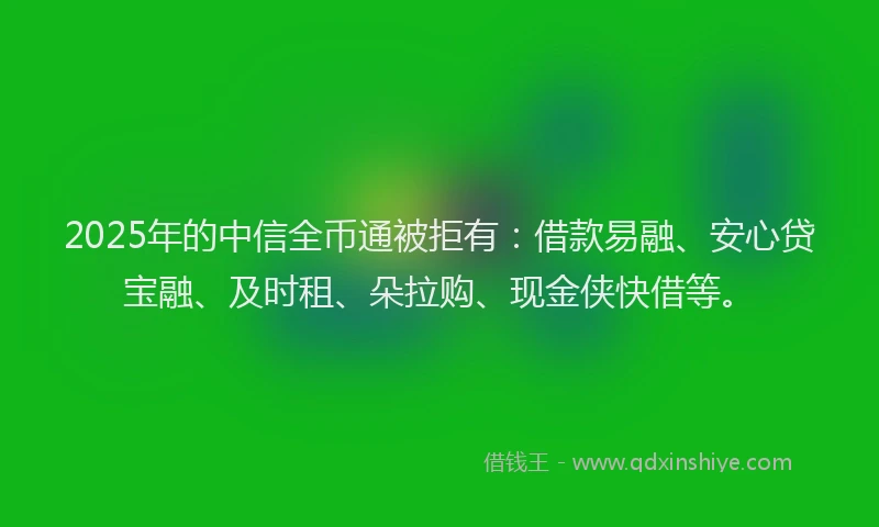 2025年的中信全币通被拒有：借款易融、安心贷宝融、及时租、朵拉购、现金侠快借等。