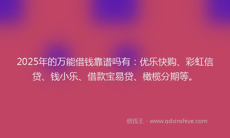 2025年的万能借钱靠谱吗有：优乐快购、彩虹信贷、钱小乐、借款宝易贷、橄榄分期等。