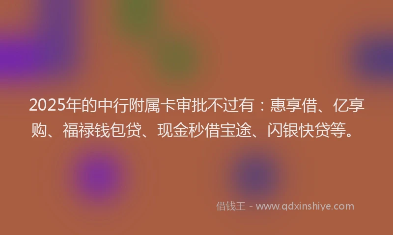 2025年的中行附属卡审批不过有:惠享借、亿享购、福禄钱包贷、现金秒借宝途、闪银快贷等。