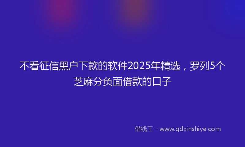 不看征信黑户下款的软件2025年精选，罗列5个芝麻分负面借款的口子