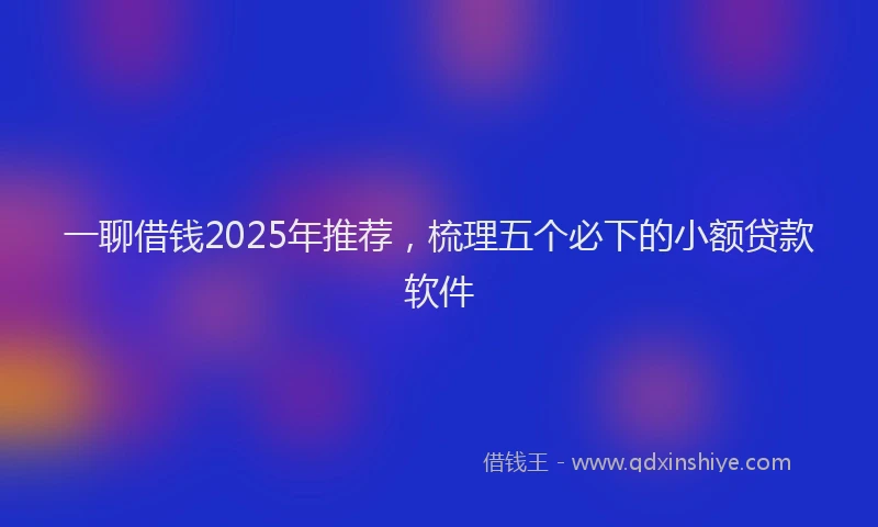 一聊借钱2025年推荐，梳理五个必下的小额贷款软件