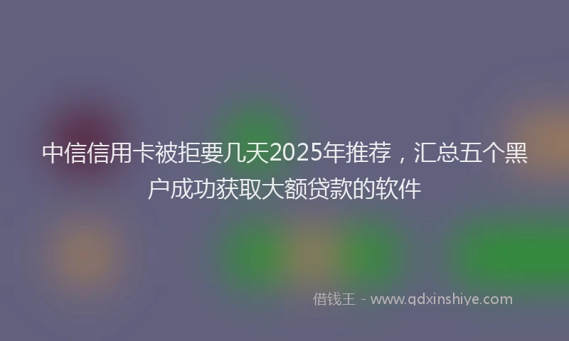 中信信用卡被拒要几天2025年推荐，汇总五个黑户成功获取大额贷款的软件