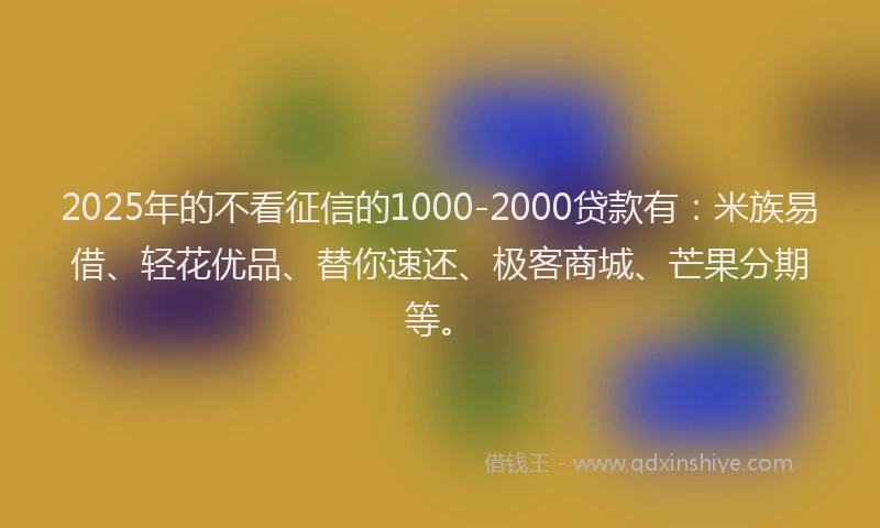 2025年的不看征信的1000-2000贷款有：米族易借、轻花优品、替你速还、极客商城、芒果分期等。