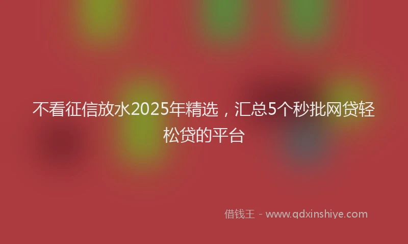 不看征信放水2025年精选，汇总5个秒批网贷轻松贷的平台