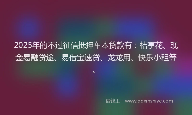 2025年的不过征信抵押车本贷款有：桔享花、现金易融贷途、易借宝速贷、龙龙用、快乐小租等。