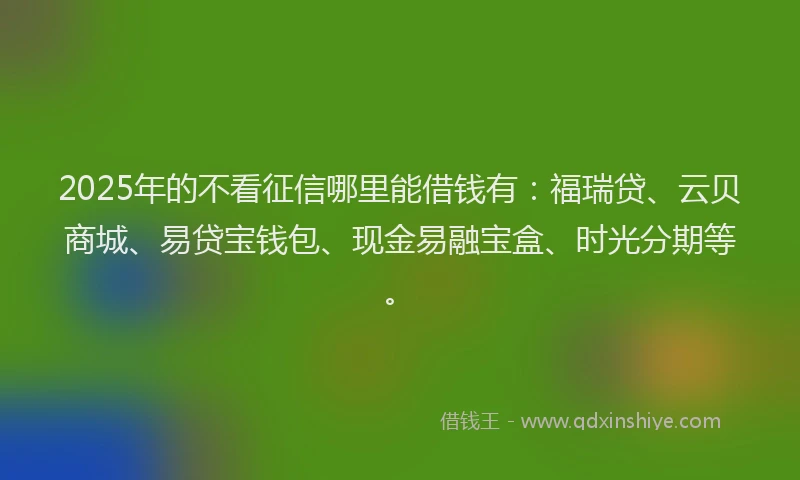 2025年的不看征信哪里能借钱有：福瑞贷、云贝商城、易贷宝钱包、现金易融宝盒、时光分期等。