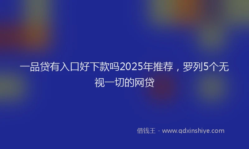 一品贷有入口好下款吗2025年推荐，罗列5个无视一切的网贷