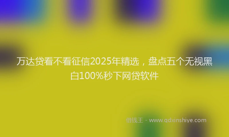 万达贷看不看征信2025年精选，盘点五个无视黑白100%秒下网贷软件