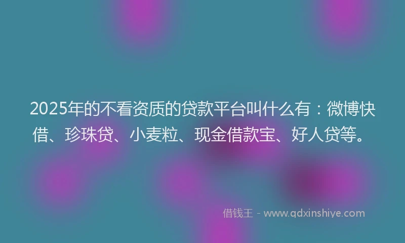 2025年的不看资质的贷款平台叫什么有：微博快借、珍珠贷、小麦粒、现金借款宝、好人贷等。