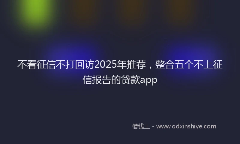 不看征信不打回访2025年推荐，整合五个不上征信报告的贷款app