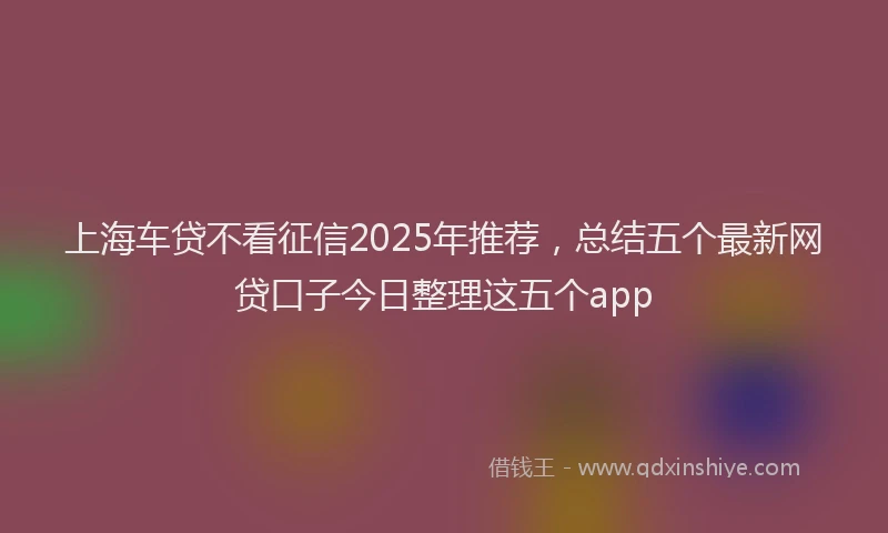 上海车贷不看征信2025年推荐，总结五个最新网贷口子今日整理这五个app