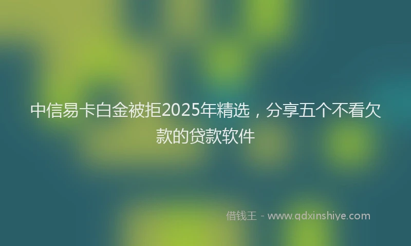 中信易卡白金被拒2025年精选，分享五个不看欠款的贷款软件