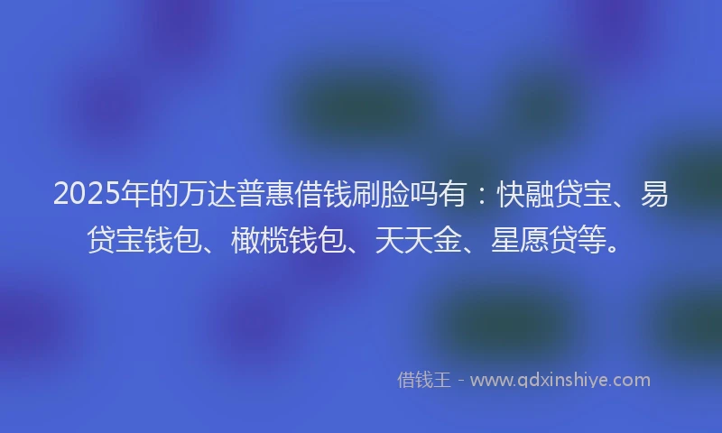2025年的万达普惠借钱刷脸吗有：快融贷宝、易贷宝钱包、橄榄钱包、天天金、星愿贷等。