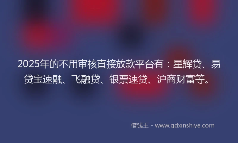 2025年的不用审核直接放款平台有：星辉贷、易贷宝速融、飞融贷、银票速贷、沪商财富等。