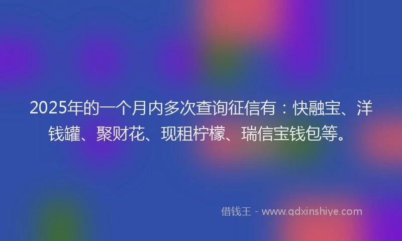 2025年的一个月内多次查询征信有：快融宝、洋钱罐、聚财花、现租柠檬、瑞信宝钱包等。
