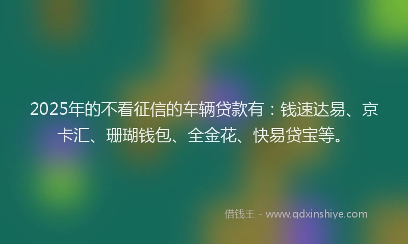 2025年的不看征信的车辆贷款有：钱速达易、京卡汇、珊瑚钱包、全金花、快易贷宝等。