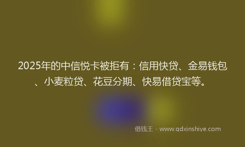 2025年的中信悦卡被拒有：信用快贷、金易钱包、小麦粒贷、花豆分期、快易借贷宝等。