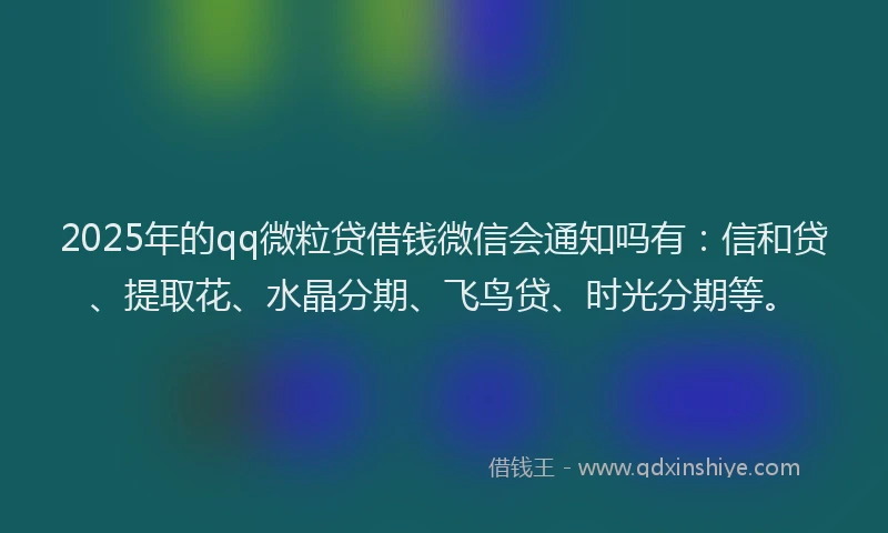 2025年的qq微粒贷借钱微信会通知吗有：信和贷、提取花、水晶分期、飞鸟贷、时光分期等。
