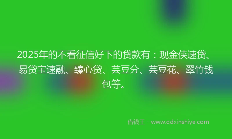 2025年的不看征信好下的贷款有：现金侠速贷、易贷宝速融、臻心贷、芸豆分、芸豆花、翠竹钱包等。