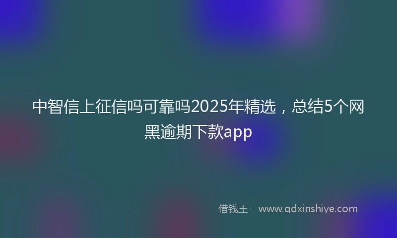 中智信上征信吗可靠吗2025年精选，总结5个网黑逾期下款app