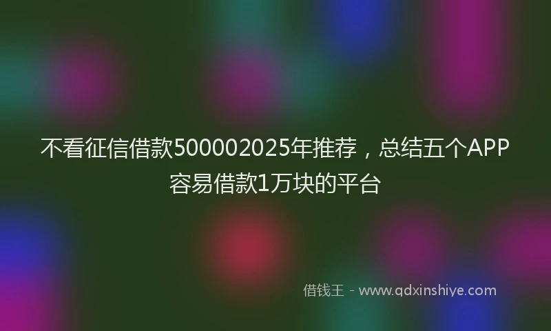 不看征信借款500002025年推荐，总结五个APP容易借款1万块的平台