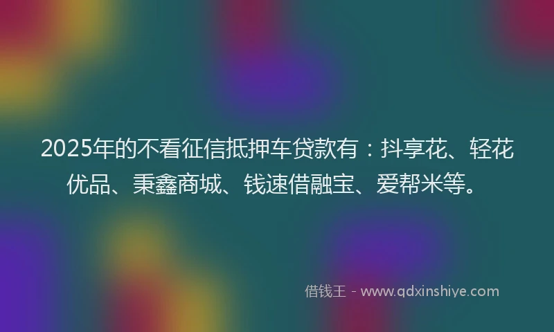 2025年的不看征信抵押车贷款有：抖享花、轻花优品、秉鑫商城、钱速借融宝、爱帮米等。