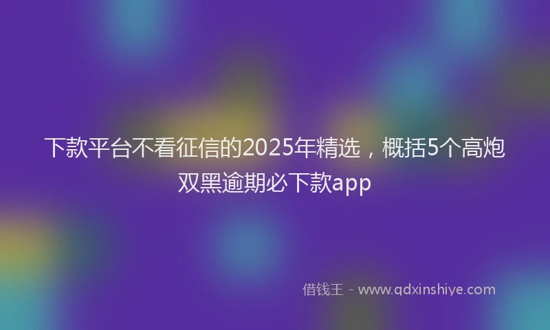下款平台不看征信的2025年精选，概括5个高炮双黑逾期必下款app