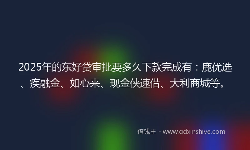 2025年的东好贷审批要多久下款完成有：鹿优选、疾融金、如心来、现金侠速借、大利商城等。