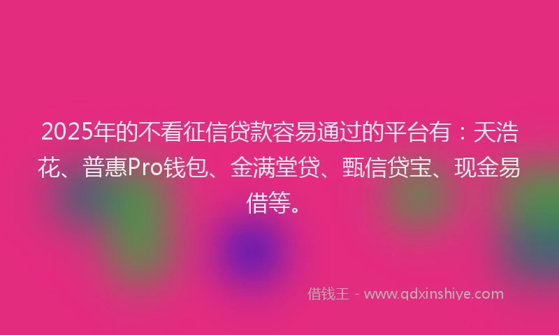2025年的不看征信贷款容易通过的平台有：天浩花、普惠Pro钱包、金满堂贷、甄信贷宝、现金易借等。