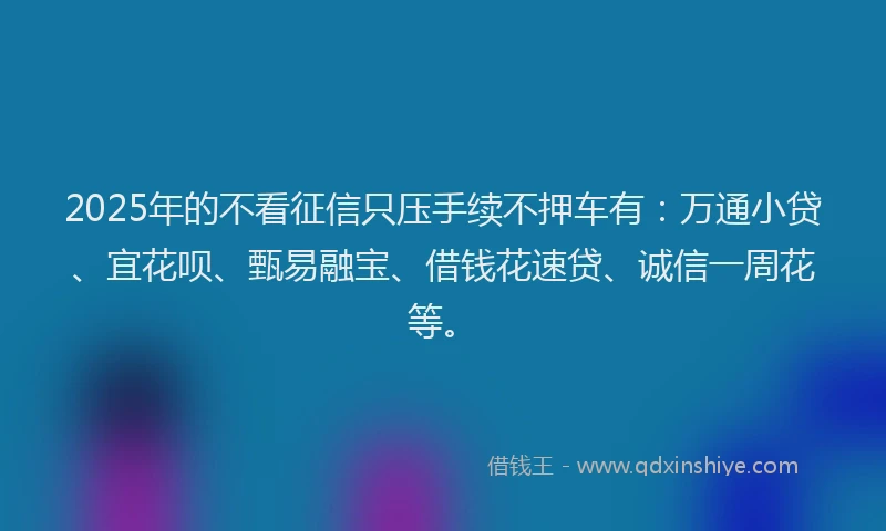 2025年的不看征信只压手续不押车有：万通小贷、宜花呗、甄易融宝、借钱花速贷、诚信一周花等。