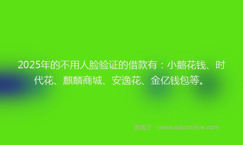 2025年的不用人脸验证的借款有：小鹅花钱、时代花、麒麟商城、安逸花、金亿钱包等。