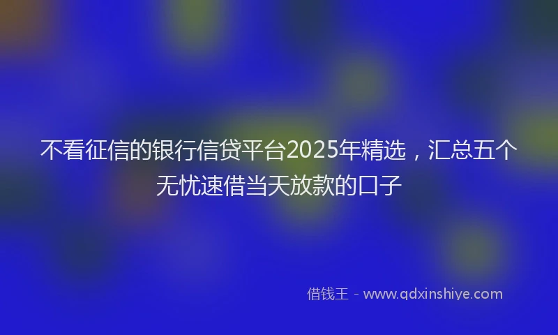 不看征信的银行信贷平台2025年精选，汇总五个无忧速借当天放款的口子