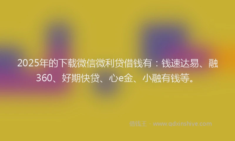 2025年的下载微信微利贷借钱有:钱速达易、融360、好期快贷、心e金、小融有钱等。