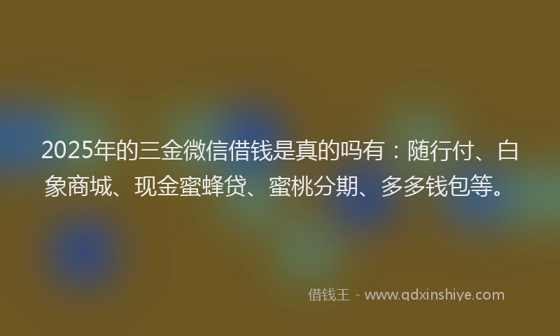 2025年的三金微信借钱是真的吗有：随行付、白象商城、现金蜜蜂贷、蜜桃分期、多多钱包等。