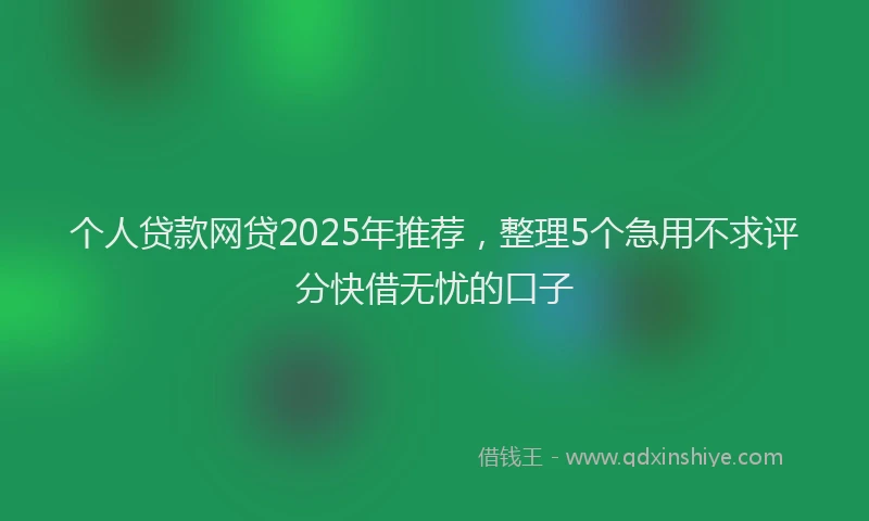 个人贷款网贷2025年推荐，整理5个急用不求评分快借无忧的口子