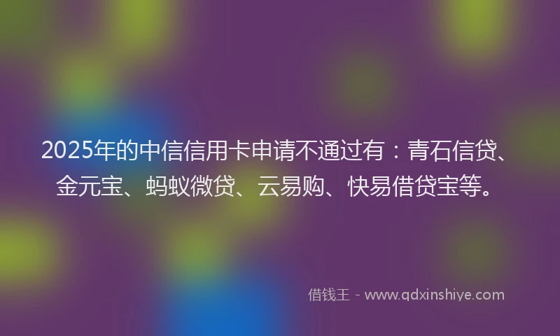 2025年的中信信用卡申请不通过有:青石信贷、金元宝、蚂蚁微贷、云易购、快易借贷宝等。