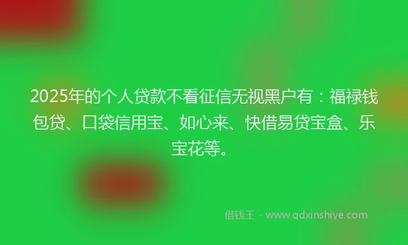 2025年的个人贷款不看征信无视黑户有：福禄钱包贷、口袋信用宝、如心来、快借易贷宝盒、乐宝花等。