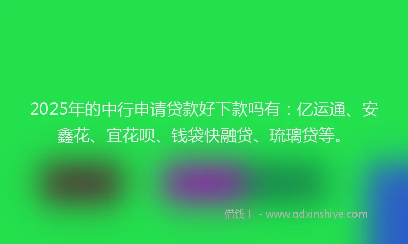 2025年的中行申请贷款好下款吗有：亿运通、安鑫花、宜花呗、钱袋快融贷、琉璃贷等。