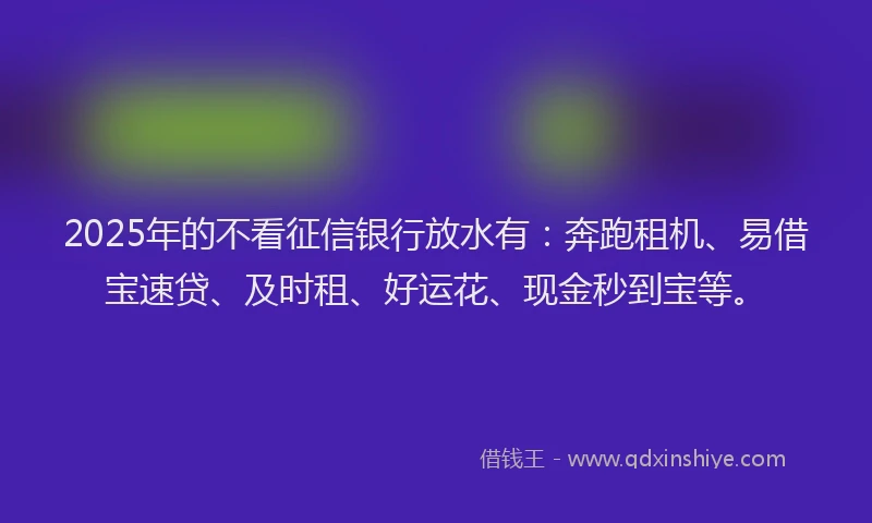 2025年的不看征信银行放水有:奔跑租机、易借宝速贷、及时租、好运花、现金秒到宝等。