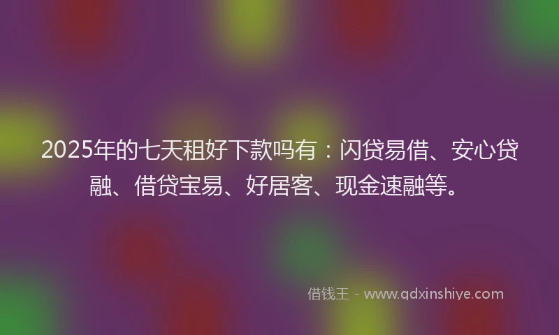 2025年的七天租好下款吗有：闪贷易借、安心贷融、借贷宝易、好居客、现金速融等。