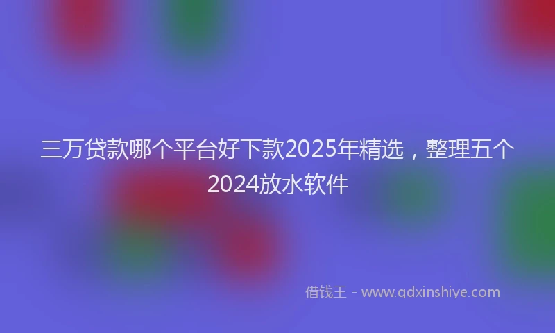 三万贷款哪个平台好下款2025年精选，整理五个2024放水软件