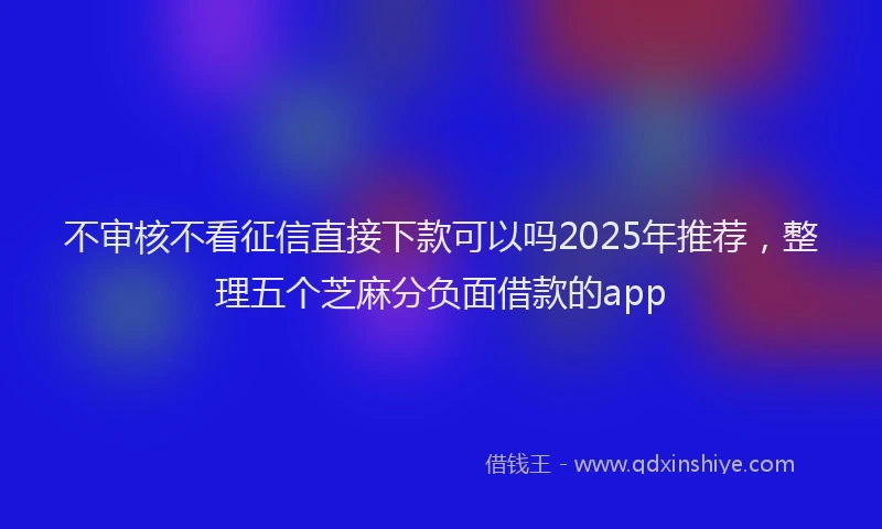 不审核不看征信直接下款可以吗2025年推荐，整理五个芝麻分负面借款的app