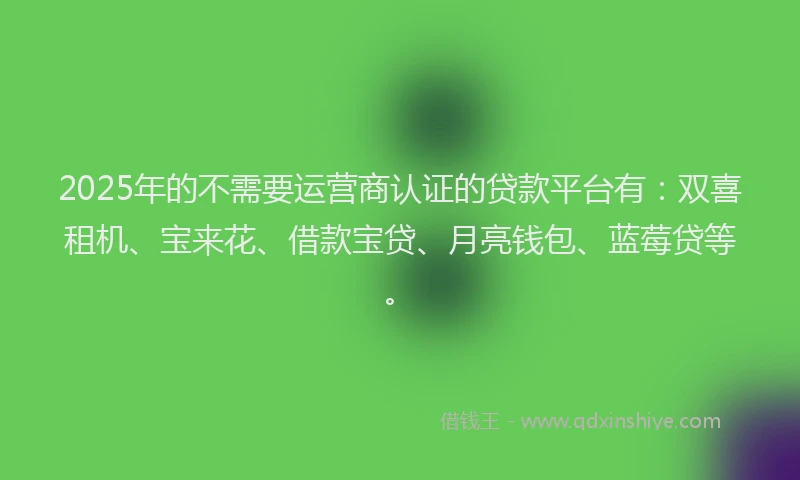 2025年的不需要运营商认证的贷款平台有：双喜租机、宝来花、借款宝贷、月亮钱包、蓝莓贷等。